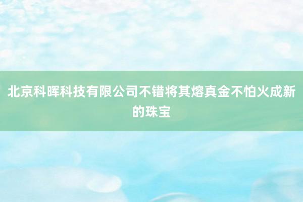 北京科晖科技有限公司不错将其熔真金不怕火成新的珠宝